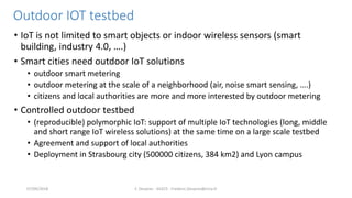 Outdoor IOT testbed
• IoT is not limited to smart objects or indoor wireless sensors (smart
building, industry 4.0, ….)
• Smart cities need outdoor IoT solutions
• outdoor smart metering
• outdoor metering at the scale of a neighborhood (air, noise smart sensing, ….)
• citizens and local authorities are more and more interested by outdoor metering
• Controlled outdoor testbed
• (reproducible) polymorphic IoT: support of multiple IoT technologies (long, middle
and short range IoT wireless solutions) at the same time on a large scale testbed
• Agreement and support of local authorities
• Deployment in Strasbourg city (500000 citizens, 384 km2) and Lyon campus
F. Desprez - SILECS - Frederic.Desprez@inria.fr07/09/2018
 