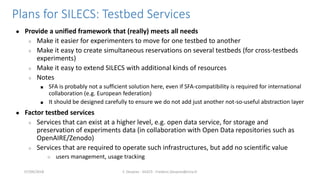 Plans for SILECS: Testbed Services
● Provide a unified framework that (really) meets all needs
○ Make it easier for experimenters to move for one testbed to another
○ Make it easy to create simultaneous reservations on several testbeds (for cross-testbeds
experiments)
○ Make it easy to extend SILECS with additional kinds of resources
○ Notes
■ SFA is probably not a sufficient solution here, even if SFA-compatibility is required for international
collaboration (e.g. European federation)
■ It should be designed carefully to ensure we do not add just another not-so-useful abstraction layer
● Factor testbed services
○ Services that can exist at a higher level, e.g. open data service, for storage and
preservation of experiments data (in collaboration with Open Data repositories such as
OpenAIRE/Zenodo)
○ Services that are required to operate such infrastructures, but add no scientific value
○ users management, usage tracking
F. Desprez - SILECS - Frederic.Desprez@inria.fr07/09/2018
 
