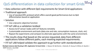QoS differentiation in data collection for smart Grids
• Data collection with different QoS requirements for Smart Grid applications
• Traditional approach
• Use of standard RPL protocol which offers overall good performances but no QoS
differentiation based on application
• Solution
• Use a dynamic objective function
• FIT IoT LAB as a validation testbed
• Access to 67 sensor nodes with IoT features remotely
• Customizable environment and tools (data size and rate, consumption measure, clock, etc)
• Repeat the experiments and compare to alternate approaches with the same environment.
• The results show that based on the service requested, data from different
applications follow different paths, each meeting expected requirements.
• FIT IoT LAB helped validate the approach to go further with standardization
F. Desprez - SILECS - Frederic.Desprez@inria.fr
Multiple Instances QoS Routing In RPL: Application To Smart Grids – J. Nassar, M. Berthomé, J. Dubrulle, N. Gouvy, N. Mitton, B. Quoitin –
MDPI Sensors, July 2018
07/09/2018
 