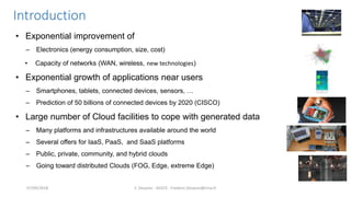 Introduction
• Exponential improvement of
– Electronics (energy consumption, size, cost)
• Capacity of networks (WAN, wireless, new technologies)
• Exponential growth of applications near users
– Smartphones, tablets, connected devices, sensors, …
– Prediction of 50 billions of connected devices by 2020 (CISCO)
• Large number of Cloud facilities to cope with generated data
– Many platforms and infrastructures available around the world
– Several offers for IaaS, PaaS, and SaaS platforms
– Public, private, community, and hybrid clouds
– Going toward distributed Clouds (FOG, Edge, extreme Edge)
F. Desprez - SILECS - Frederic.Desprez@inria.fr07/09/2018
 