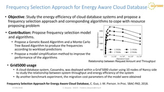 Frequency Selection Approach for Energy Aware Cloud Database
• Objective: Study the energy efficiency of cloud database systems and propose a
frequency selection approach and corresponding algorithms to cope with resource
proposing problem
F. Desprez - SILECS - Frederic.Desprez@inria.fr
Frequency Selection Approach for Energy Aware Cloud Database, C. Guo, J.-M. Pierson. In Proc. SBAC-PAD, 2018.
Relationship between Request Amount and Throughput
• Contribution: Propose frequency selection model
and algorithms.
• Propose a Genetic Based Algorithm and a Monte Carlo
Tree Based Algorithm to produce the frequencies
according to workload predictions
• Propose a model simplification method to improve the
performance of the algorithms
• Grid5000 usage
• A cloud database system, Cassandra, was deployed within a Grid’5000 cluster using 10 nodes of Nancy side
to study the relationship between system throughput and energy efficiency of the system
• By another benchmark experiment, the migration cost parameters of the model were obtained
07/09/2018
 