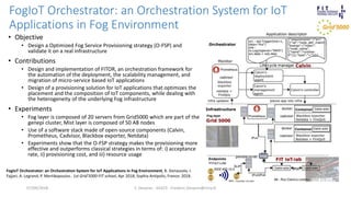 FogIoT Orchestrator: an Orchestration System for IoT
Applications in Fog Environment
F. Desprez - SILECS - Frederic.Desprez@inria.fr
• Objective
• Design a Optimized Fog Service Provisioning strategy (O-FSP) and
validate it on a real infrastructure
• Contributions
• Design and implementation of FITOR, an orchestration framework for
the automation of the deployment, the scalability management, and
migration of micro-service based IoT applications
• Design of a provisioning solution for IoT applications that optimizes the
placement and the composition of IoT components, while dealing with
the heterogeneity of the underlying Fog infrastructure
• Experiments
• Fog layer is composed of 20 servers from Grid5000 which are part of the
genepi cluster, Mist layer is composed of 50 A8 nodes
• Use of a software stack made of open-source components (Calvin,
Prometheus, Cadvisor, Blackbox exporter, Netdata)
• Experiments show that the O-FSP strategy makes the provisioning more
effective and outperforms classical strategies in terms of: i) acceptance
rate, ii) provisioning cost, and iii) resource usage
07/09/2018
FogIoT Orchestrator: an Orchestration System for IoT Applications in Fog Environment, B. Donassolo, I.
Fajjari, A. Legrand, P. Mertikopoulos.. 1st Grid’5000-FIT school, Apr 2018, Sophia Antipolis, France. 2018.
 