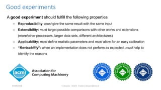 Good experiments
A good experiment should fulfill the following properties
– Reproducibility: must give the same result with the same input
– Extensibility: must target possible comparisons with other works and extensions
(more/other processors, larger data sets, different architectures)
– Applicability: must define realistic parameters and must allow for an easy calibration
– “Revisability”: when an implementation does not perform as expected, must help to
identify the reasons
F. Desprez - SILECS - Frederic.Desprez@inria.fr07/09/2018
 