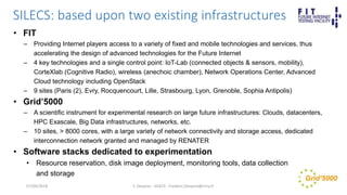 SILECS: based upon two existing infrastructures
• FIT
– Providing Internet players access to a variety of fixed and mobile technologies and services, thus
accelerating the design of advanced technologies for the Future Internet
– 4 key technologies and a single control point: IoT-Lab (connected objects & sensors, mobility),
CorteXlab (Cognitive Radio), wireless (anechoic chamber), Network Operations Center, Advanced
Cloud technology including OpenStack
– 9 sites (Paris (2), Evry, Rocquencourt, Lille, Strasbourg, Lyon, Grenoble, Sophia Antipolis)
• Grid’5000
– A scientific instrument for experimental research on large future infrastructures: Clouds, datacenters,
HPC Exascale, Big Data infrastructures, networks, etc.
– 10 sites, > 8000 cores, with a large variety of network connectivity and storage access, dedicated
interconnection network granted and managed by RENATER
• Software stacks dedicated to experimentation
• Resource reservation, disk image deployment, monitoring tools, data collection
and storage
F. Desprez - SILECS - Frederic.Desprez@inria.fr07/09/2018
 