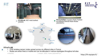 FIT
F. Desprez - SILECS - Frederic.Desprez@inria.fr
FIT-IoT-LAB
• 2700 wireless sensor nodes spread across six different sites in France
• Nodes are either fixed or mobile and can be allocated in various topologies throughout all sites
Sophia
Lyon
FIT-CorteXlab: Cognitive Radio Testbed
40 Software Defined Radio Nodes
(SOCRATE)
FIT-R2Lab: WiFi mesh testbed
(DIANA)
07/09/2018
https://fit-equipex.fr/
 