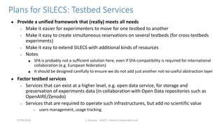 Plans for SILECS: Testbed Services
● Provide a unified framework that (really) meets all needs
○ Make it easier for experi...