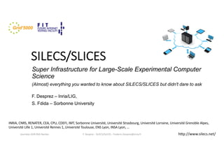 SILECS/SLICES
Super Infrastructure for Large-Scale Experimental Computer
Science
(Almost) everything you wanted to know about SILECS/SLICES but didn't dare to ask
F. Desprez – Inria/LIG,
S. Fdida – Sorbonne University
F. Desprez - SILECS/SLICES - Frederic.Desprez@inria.fr
INRIA, CNRS, RENATER, CEA, CPU, CDEFI, IMT, Sorbonne Université, Université Strasbourg, Université Lorraine, Université Grenoble Alpes,
Université Lille 1, Université Rennes 1, Université Toulouse, ENS Lyon, INSA Lyon, …
Journées GDR RSD Nantes hOp://www.silecs.net/
 