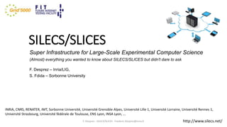 SILECS/SLICES
Super Infrastructure for Large-Scale Experimental Computer Science
(Almost) everything you wanted to know about SILECS/SLICES but didn't dare to ask
F. Desprez – Inria/LIG,
S. Fdida – Sorbonne University
F. Desprez - SILECS/SLICES - Frederic.Desprez@inria.fr
INRIA, CNRS, RENATER, IMT, Sorbonne Université, Université Grenoble Alpes, Université Lille 1, Université Lorraine, Université Rennes 1,
Université Strasbourg, Université fédérale de Toulouse, ENS Lyon, INSA Lyon, …
http://www.silecs.net/
 