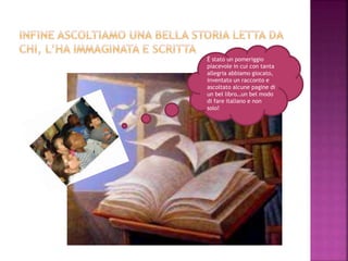 È stato un pomeriggio
piacevole in cui con tanta
allegria abbiamo giocato,
inventato un racconto e
ascoltato alcune pagine di
un bel libro…un bel modo
di fare italiano e non
solo!
 