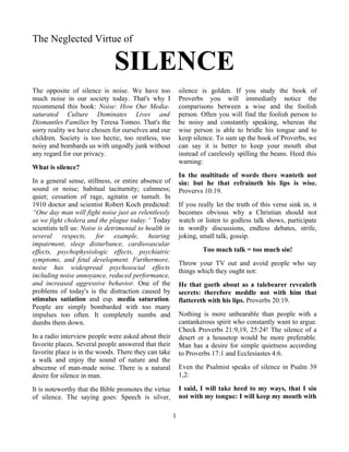 The Neglected Virtue of

                               SILENCE
The opposite of silence is noise. We have too               silence is golden. If you study the book of
much noise in our society today. That's why I               Proverbs you will immediatly notice the
recommend this book: Noise: How Our Media-                  comparisons between a wise and the foolish
saturated Culture Dominates Lives and                       person. Often you will find the foolish person to
Dismantles Families by Teresa Tomeo. That's the             be noisy and constantly speaking, whereas the
sorry reality we have chosen for ourselves and our          wise person is able to bridle his tongue and to
children. Society is too hectic, too restless, too          keep silence. To sum up the book of Proverbs, we
noisy and bombards us with ungodly junk without             can say it is better to keep your mouth shut
any regard for our privacy.                                 instead of carelessly spilling the beans. Heed this
                                                            warning:
What is silence?
                                                            In the multitude of words there wanteth not
In a general sense, stillness, or entire absence of         sin: but he that refraineth his lips is wise.
sound or noise; habitual taciturnity; calmness;             Provervs 10:19.
quiet; cessation of rage, agitatin or tumult. In
1910 doctor and scientist Robert Koch predicted:            If you really let the truth of this verse sink in, it
“One day man will fight noise just as relentlessly          becomes obvious why a Christian should not
as we fight cholera and the plague today.“ Today            watch or listen to godless talk shows, participate
scientists tell us: Noise is detrimental to health in       in wordly discussions, endless debates, strife,
several respects, for example, hearing                      joking, small talk, gossip.
impairment, sleep disturbance, cardiovascular
effects, psychophysiologic effects, psychiatric                      Too much talk = too much sin!
symptoms, and fetal development. Furthermore,
                                                            Throw your TV out and avoid people who say
noise has widespread psychosocial effects
                                                            things which they ought not:
including noise annoyance, reduced performance,
and increased aggressive behavior. One of the               He that goeth about as a talebearer revealeth
problems of today's is the distraction caused by            secrets: therefore meddle not with him that
stimulus satiation and esp. media saturation.               flattereth with his lips. Proverbs 20:19.
People are simply bombarded with too many
impulses too often. It completely numbs and                 Nothing is more unbearable than people with a
dumbs them down.                                            cantankerous spirit who constantly want to argue.
                                                            Check Proverbs 21:9,19, 25:24! The silence of a
In a radio interview people were asked about their          desert or a housetop would be more preferable.
favorite places. Several people answered that their         Man has a desire for simple quietness according
favorite place is in the woods. There they can take         to Proverbs 17:1 and Ecclesiastes 4:6.
a walk and enjoy the sound of nature and the
abscense of man-made noise. There is a natural              Even the Psalmist speaks of silence in Psalm 39
desire for silence in man.                                  1,2:

It is noteworthy that the Bible promotes the virtue         I said, I will take heed to my ways, that I sin
of silence. The saying goes: Speech is silver,              not with my tongue: I will keep my mouth with

                                                        1
 