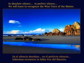 In absolute silence…  in perfect silence…We will learn to recognize the Wise Voice of the Master.En el silencio absoluto… en el perfecto silencio…Sabremos reconocer la Sabia Voz del Maestro.