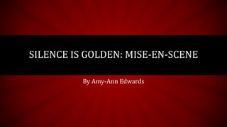 SILENCE IS GOLDEN: MISE-EN-SCENE 
By Amy-Ann Edwards 
 