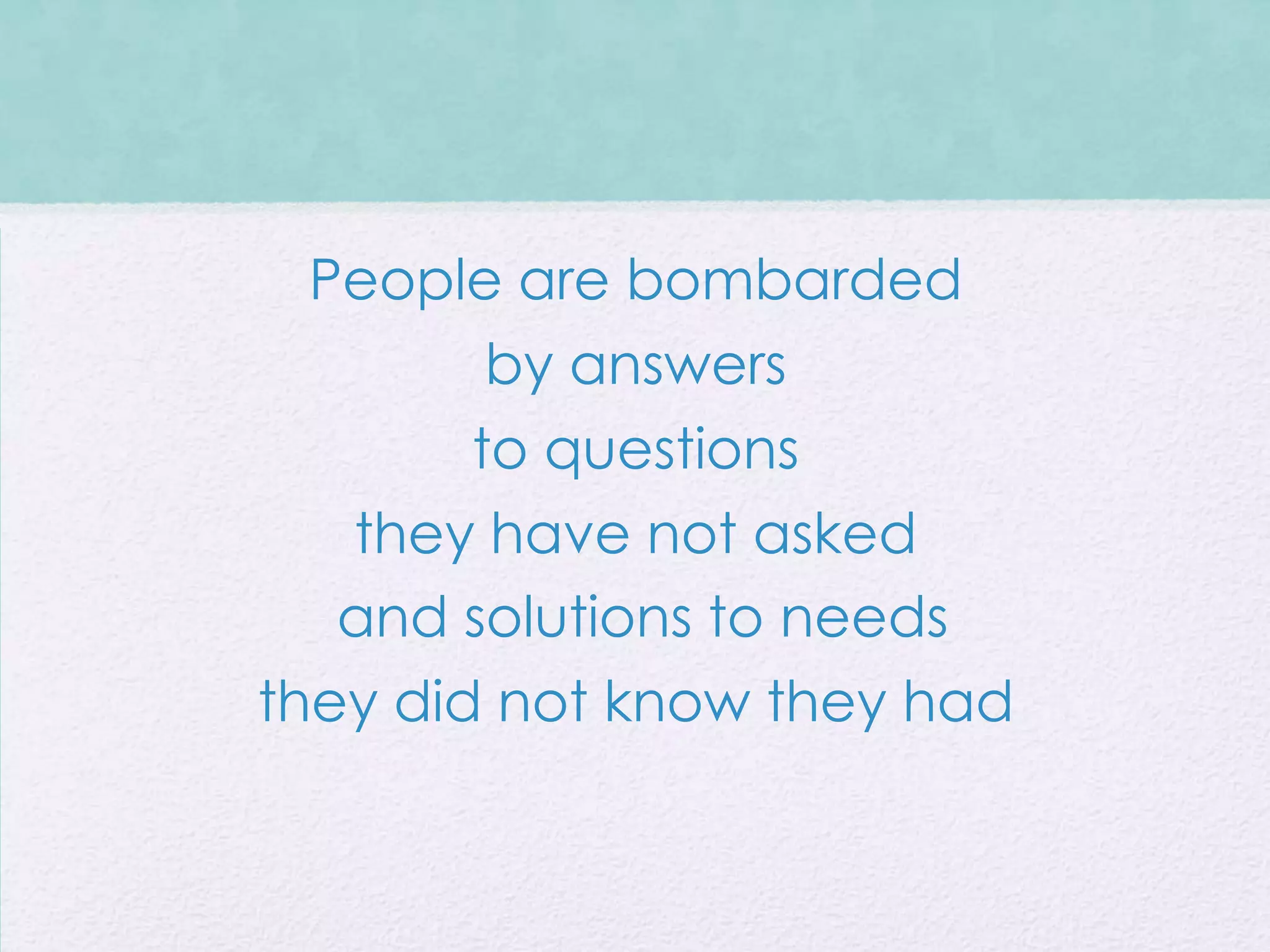 People are bombarded
         by answers
        to questions
   they have not asked
   and solutions to needs
they did not know they had
 