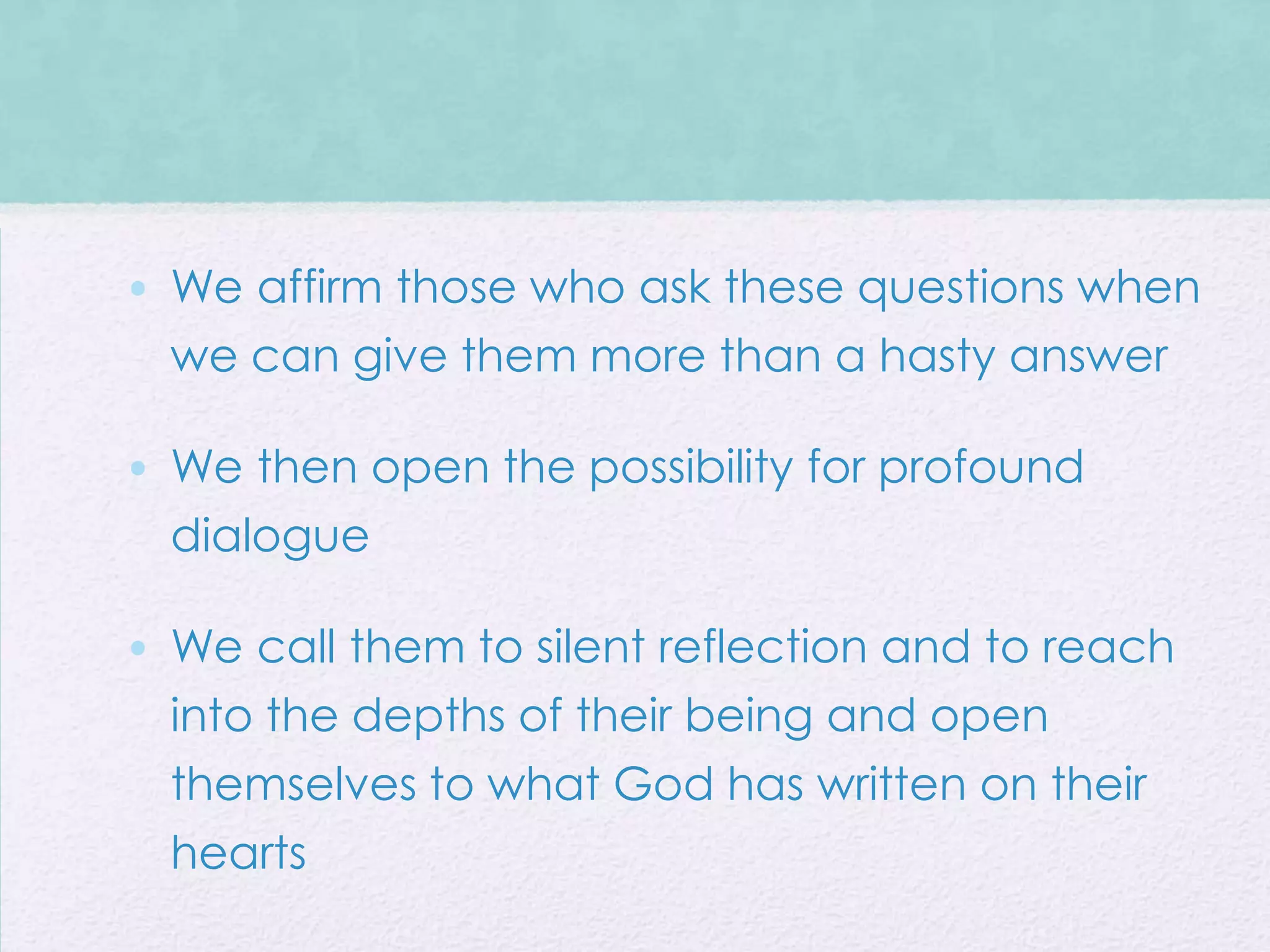 • We affirm those who ask these questions when
  we can give them more than a hasty answer

• We then open the possibility for profound
  dialogue

• We call them to silent reflection and to reach
  into the depths of their being and open
  themselves to what God has written on their
  hearts
 