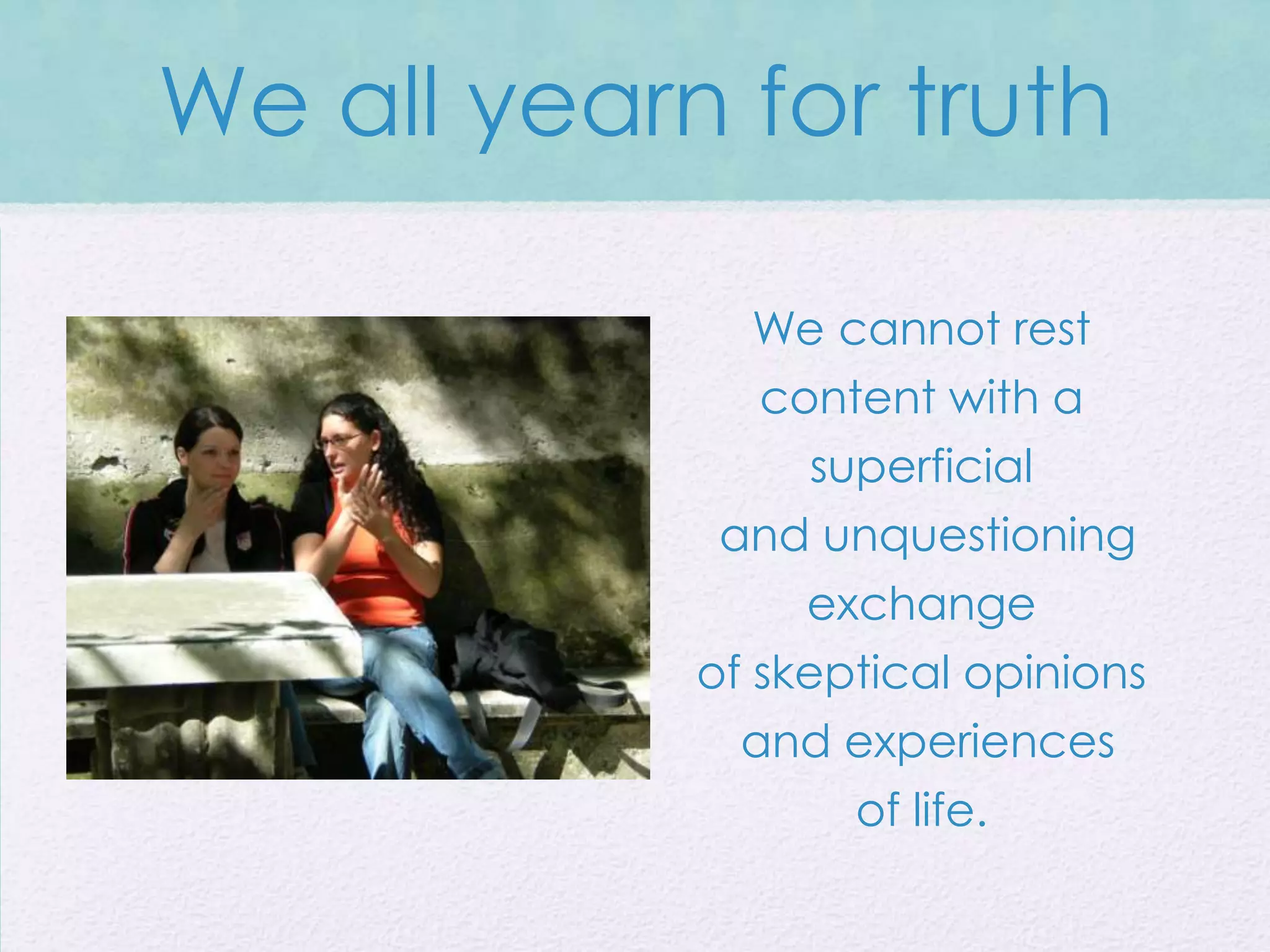 We all yearn for truth

               We cannot rest
               content with a
                  superficial
             and unquestioning
                 exchange
            of skeptical opinions
              and experiences
                    of life.
 