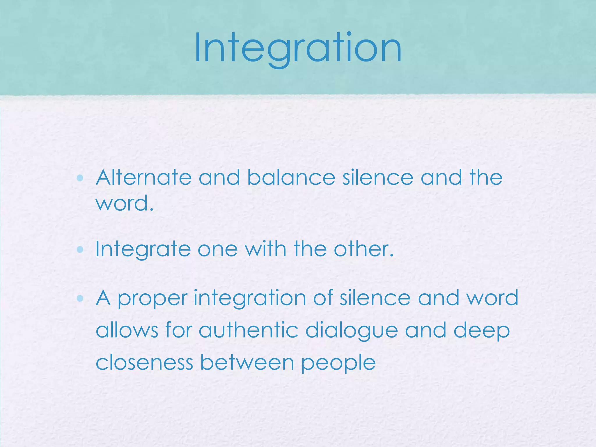 Integration


• Alternate and balance silence and the
  word.

• Integrate one with the other.

• A proper integration of silence and word
  allows for authentic dialogue and deep
  closeness between people
 