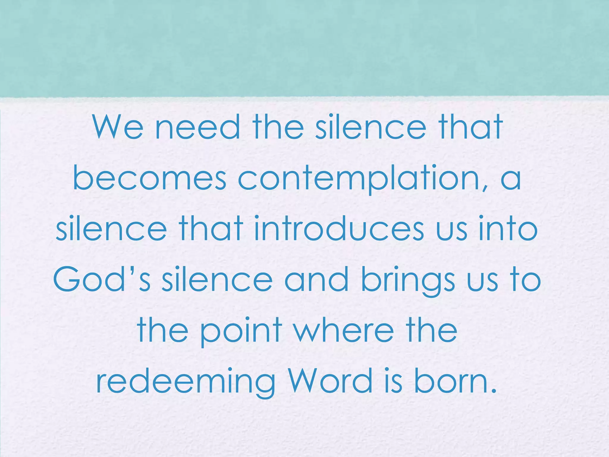 We need the silence that
 becomes contemplation, a
silence that introduces us into
God’s silence and brings us to
     the point where the
  redeeming Word is born.
 