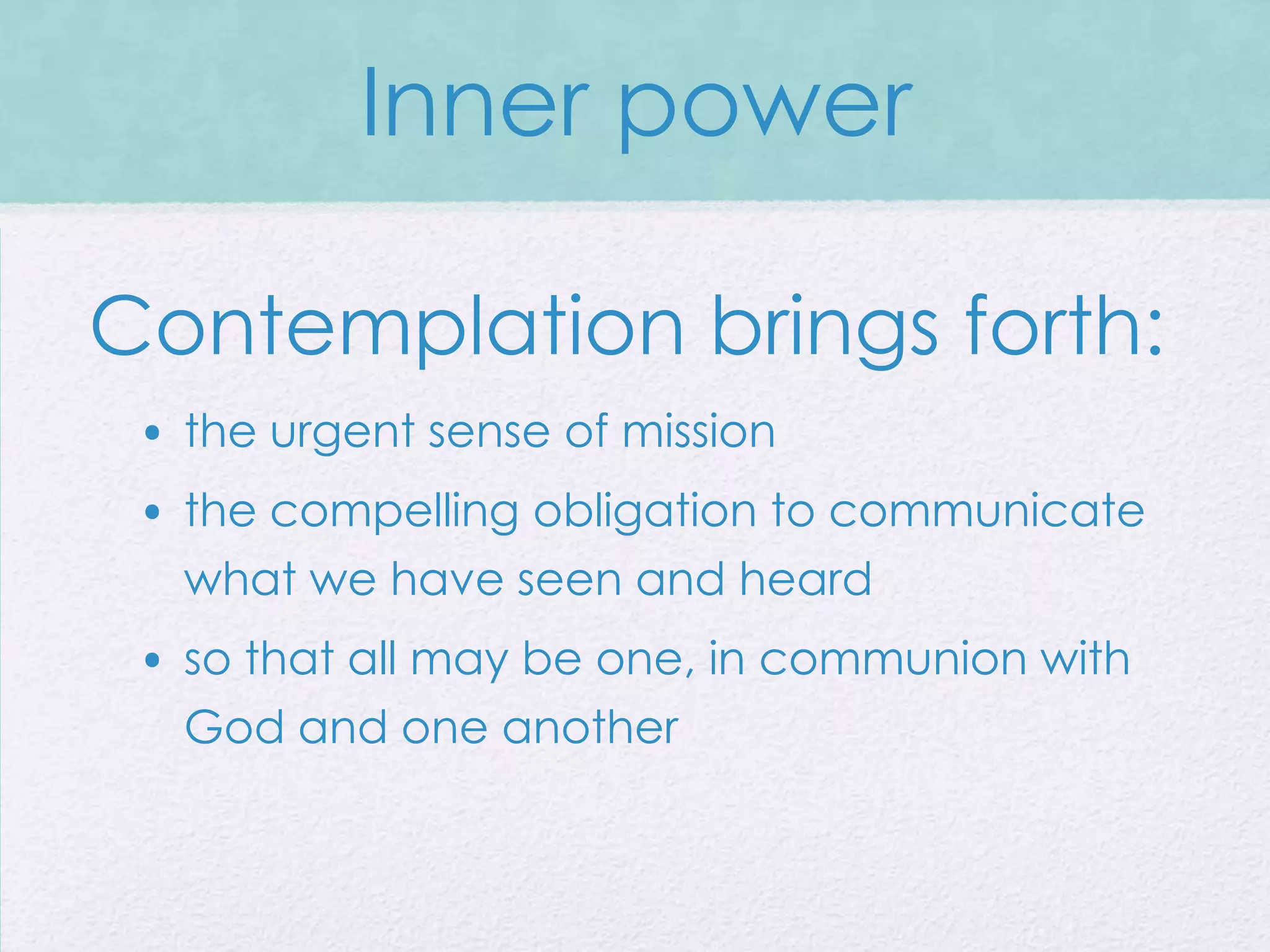 Inner power

Contemplation brings forth:
 • the urgent sense of mission
 • the compelling obligation to communicate
   what we have seen and heard
 • so that all may be one, in communion with
   God and one another
 