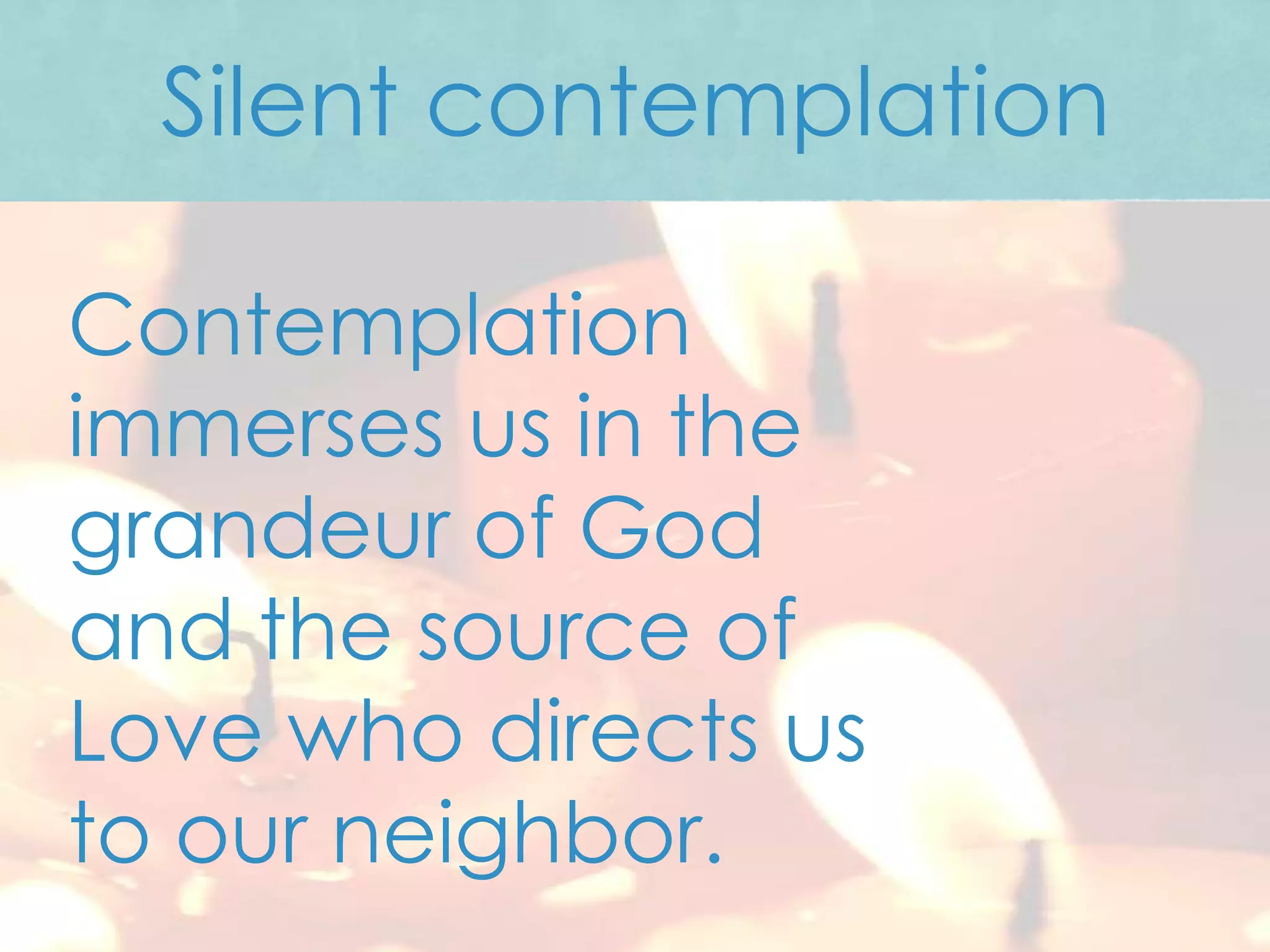 Silent contemplation

Contemplation
immerses us in the
grandeur of God
and the source of
Love who directs us
to our neighbor.
 