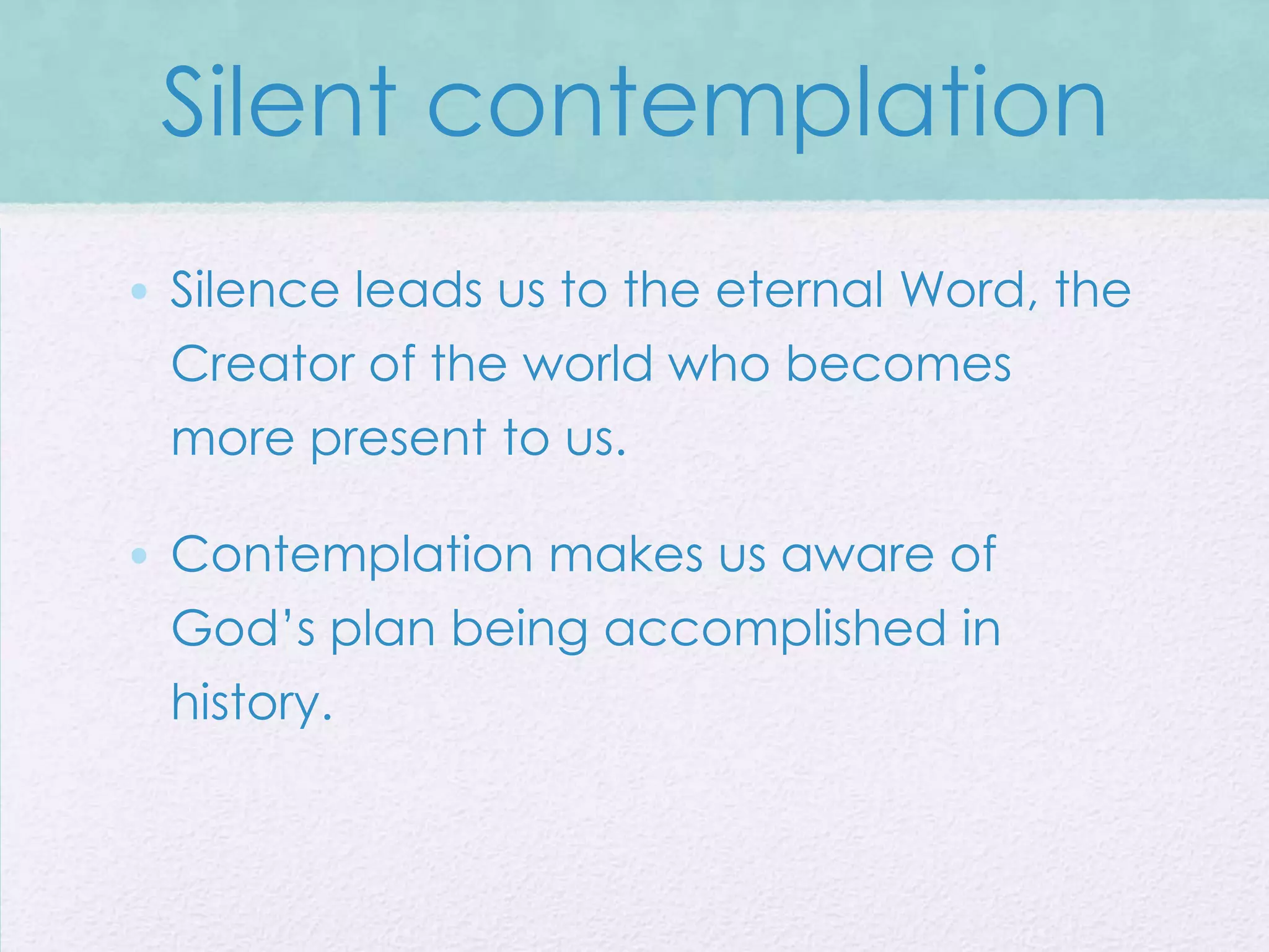 Silent contemplation
• Silence leads us to the eternal Word, the
  Creator of the world who becomes
  more present to us.

• Contemplation makes us aware of
  God’s plan being accomplished in
  history.
 