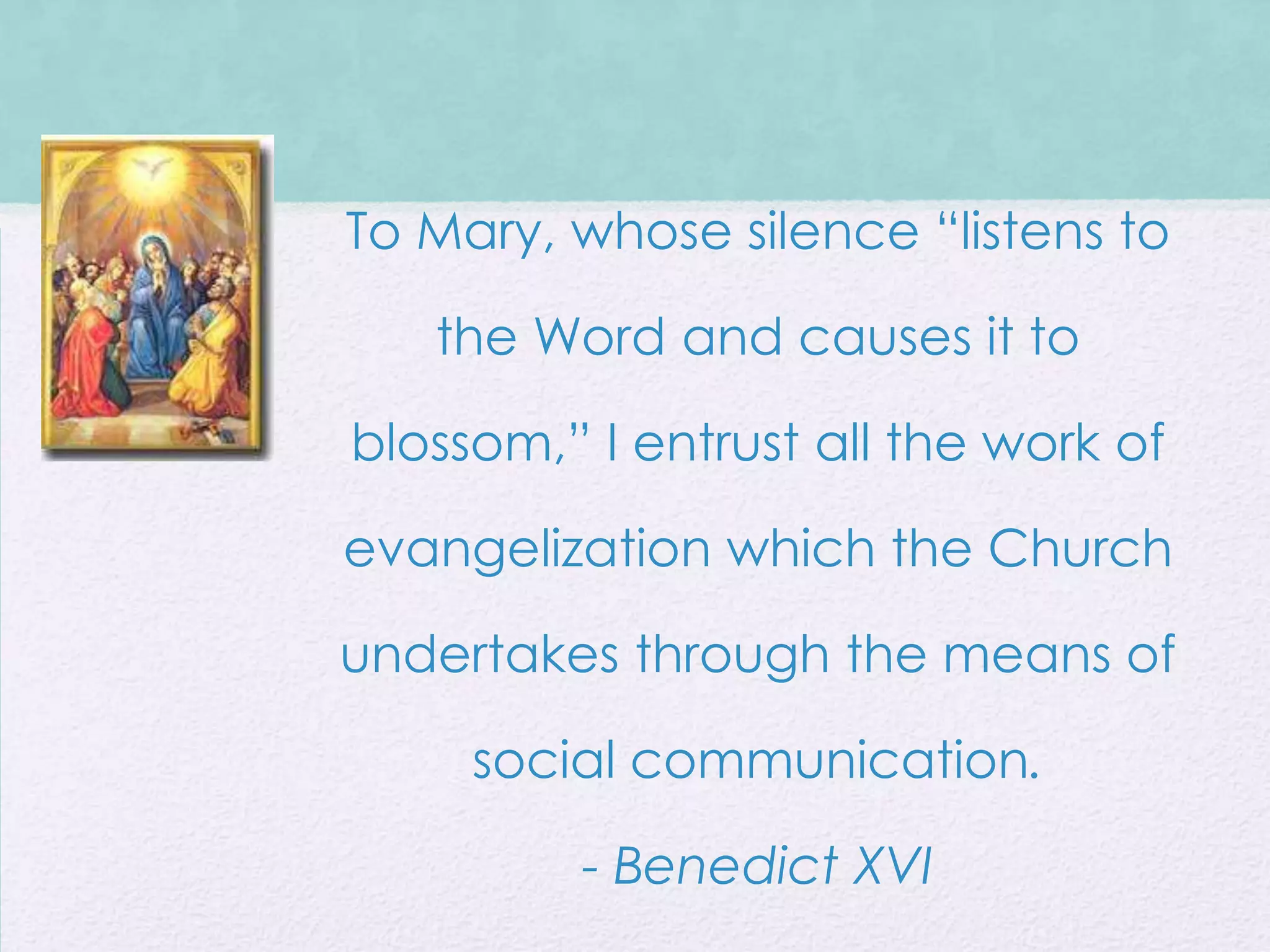 To Mary, whose silence “listens to

   the Word and causes it to

blossom,” I entrust all the work of

evangelization which the Church

undertakes through the means of

     social communication.

         - Benedict XVI
 