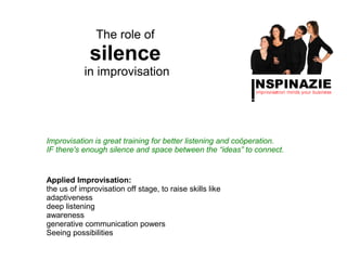 The role of
             silence
           in improvisation




Improvisation is great training for better listening and coöperation.
IF there's enough silence and space between the “ideas” to connect.


Applied Improvisation:
the us of improvisation off stage, to raise skills like
adaptiveness
deep listening
awareness
generative communication powers
Seeing possibilities
 