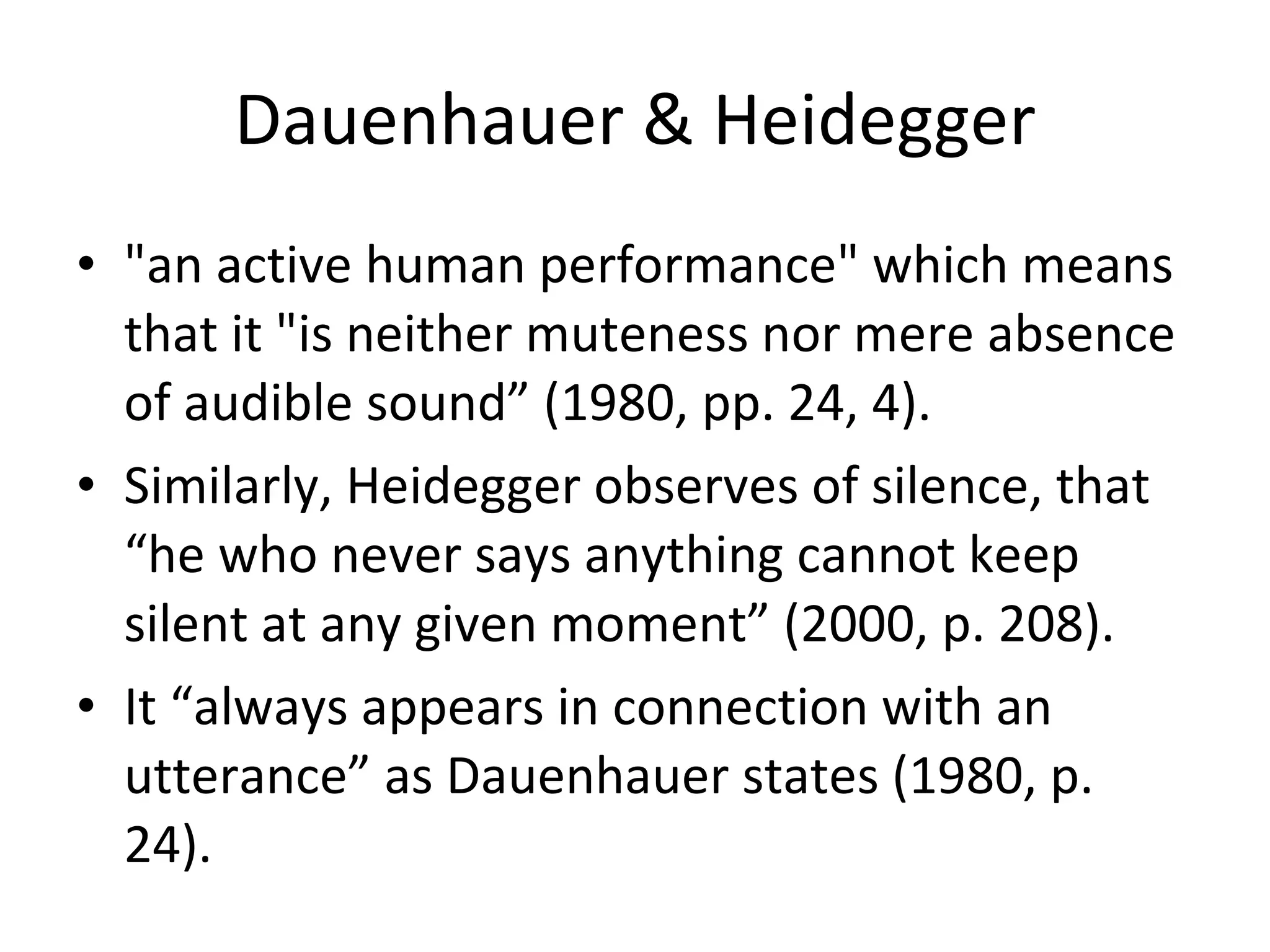 Dauenhauer & Heidegger "an active human performance" which means that it "is neither muteness nor mere absence of audible sound” (1980, pp. 24, 4).  Similarly, Heidegger observes of silence, that “he who never says anything cannot keep silent at any given moment” (2000, p. 208).  It “always appears in connection with an utterance” as Dauenhauer states (1980, p. 24).  