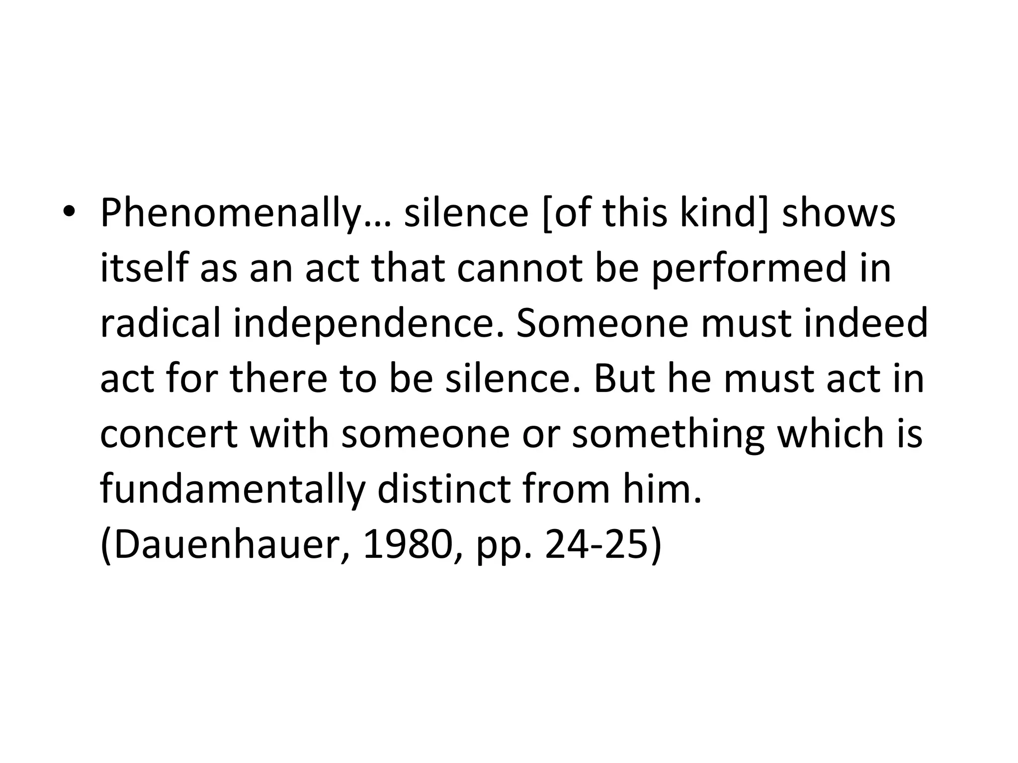 Phenomenally… silence [of this kind] shows itself as an act that cannot be performed in radical independence. Someone must indeed act for there to be silence. But he must act in concert with someone or something which is fundamentally distinct from him. (Dauenhauer, 1980, pp. 24-25) 