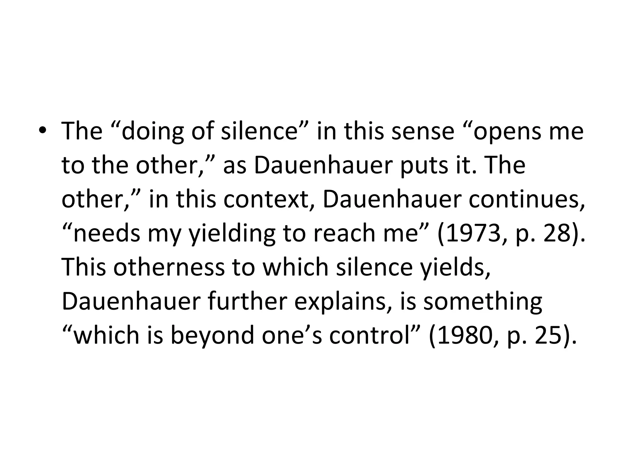 The “doing of silence” in this sense “opens me to the other,” as Dauenhauer puts it. The other,” in this context, Dauenhauer continues, “needs my yielding to reach me” (1973, p. 28). This otherness to which silence yields, Dauenhauer further explains, is something “which is beyond one’s control” (1980, p. 25).  
