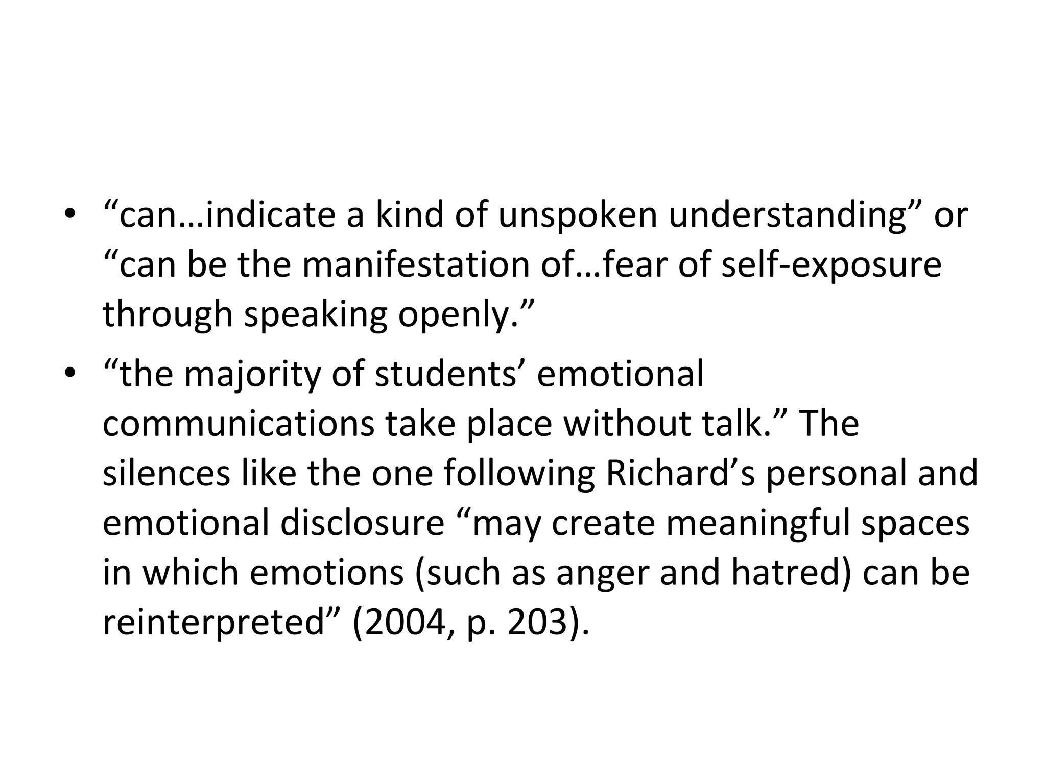“ can…indicate a kind of unspoken understanding” or “can be the manifestation of…fear of self-exposure through speaking openly.”  “ the majority of students’ emotional communications take place without talk.” The silences like the one following Richard’s personal and emotional disclosure “may create meaningful spaces in which emotions (such as anger and hatred) can be reinterpreted” (2004, p. 203).  