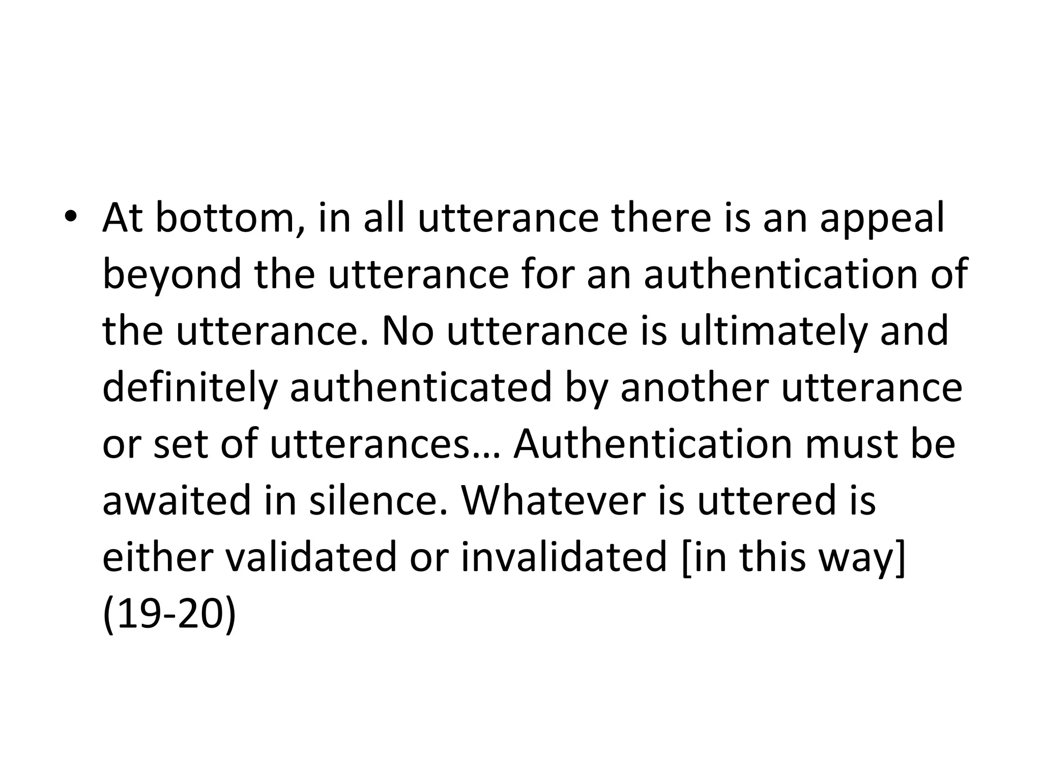 At bottom, in all utterance there is an appeal beyond the utterance for an authentication of the utterance. No utterance is ultimately and definitely authenticated by another utterance or set of utterances… Authentication must be awaited in silence. Whatever is uttered is either validated or invalidated [in this way] (19-20)  