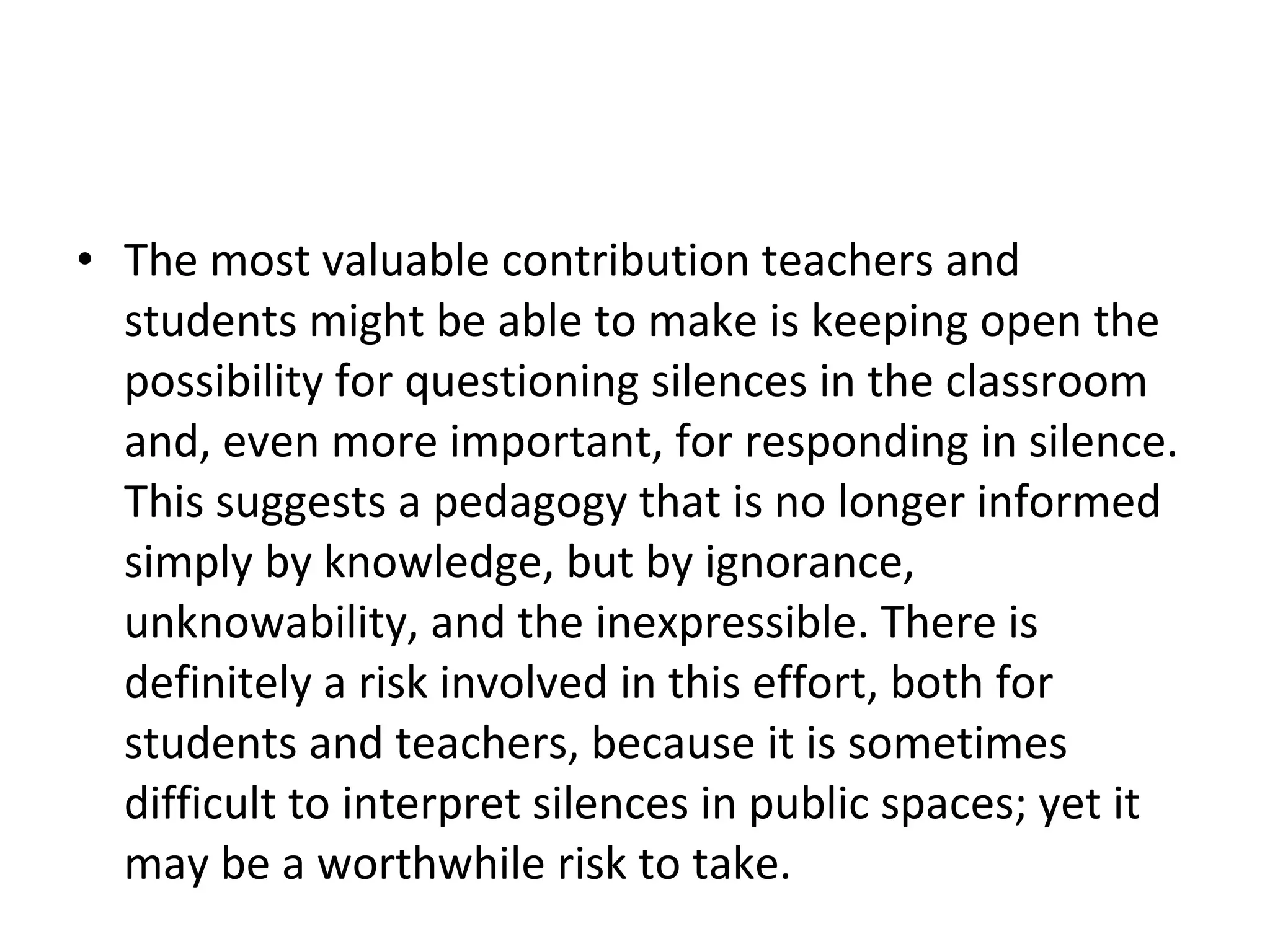 The most valuable contribution teachers and students might be able to make is keeping open the possibility for questioning silences in the classroom and, even more important, for responding in silence. This suggests a pedagogy that is no longer informed simply by knowledge, but by ignorance, unknowability, and the inexpressible. There is definitely a risk involved in this effort, both for students and teachers, because it is sometimes difficult to interpret silences in public spaces; yet it may be a worthwhile risk to take. 