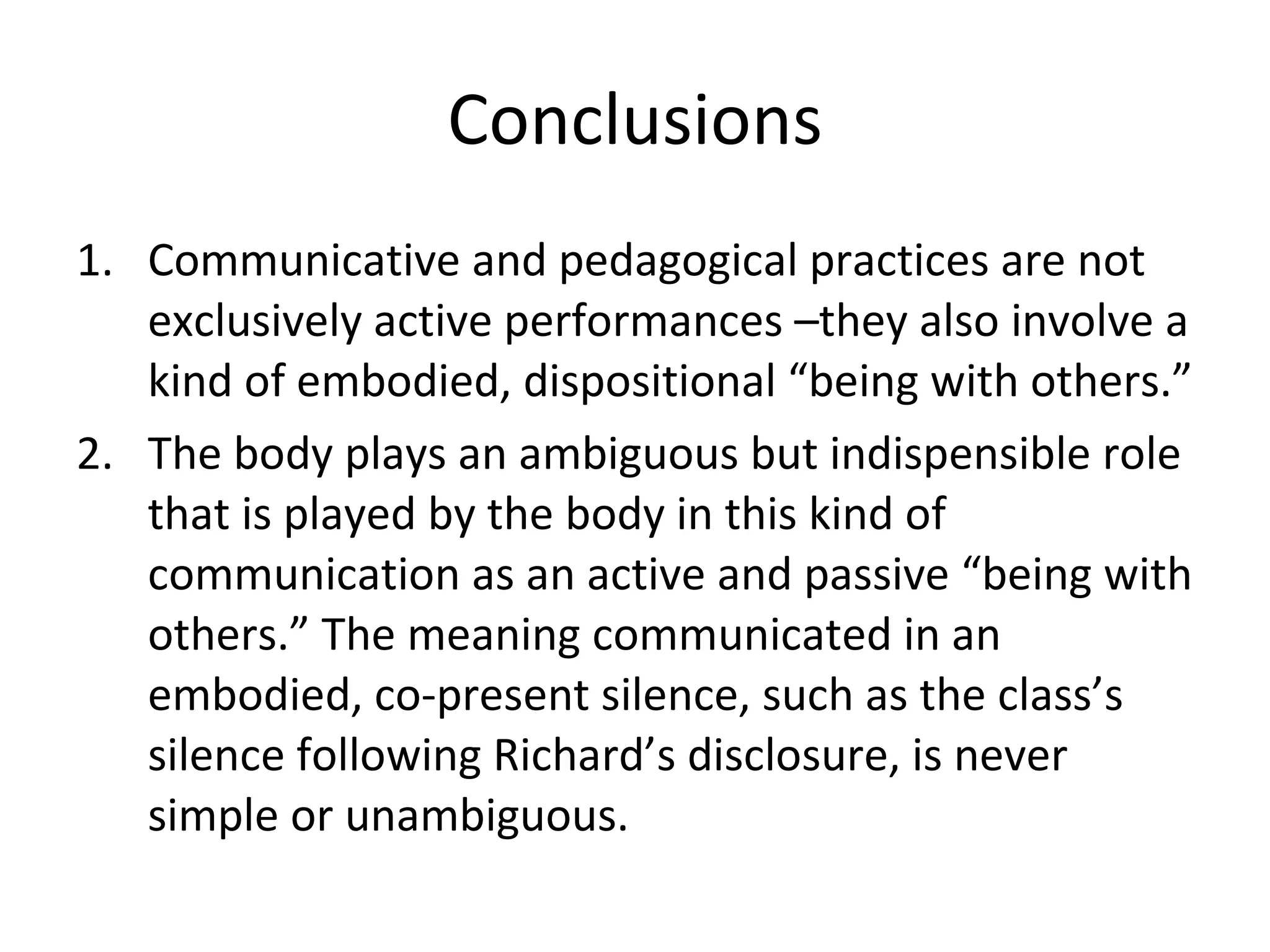 Conclusions Communicative and pedagogical practices are not exclusively active performances –they also involve a kind of embodied, dispositional “being with others.”  The body plays an ambiguous but indispensible role that is played by the body in this kind of communication as an active and passive “being with others.” The meaning communicated in an embodied, co-present silence, such as the class’s silence following Richard’s disclosure, is never simple or unambiguous. 