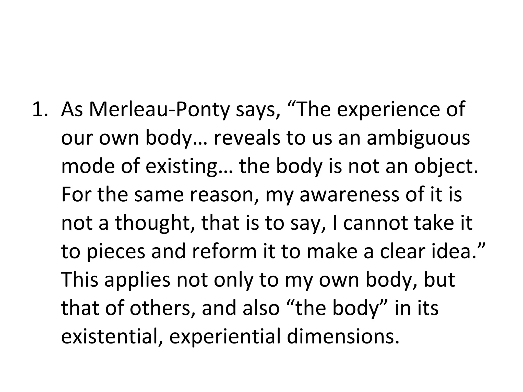 As Merleau-Ponty says, “The experience of our own body… reveals to us an ambiguous mode of existing… the body is not an object. For the same reason, my awareness of it is not a thought, that is to say, I cannot take it to pieces and reform it to make a clear idea.” This applies not only to my own body, but that of others, and also “the body” in its existential, experiential dimensions. 