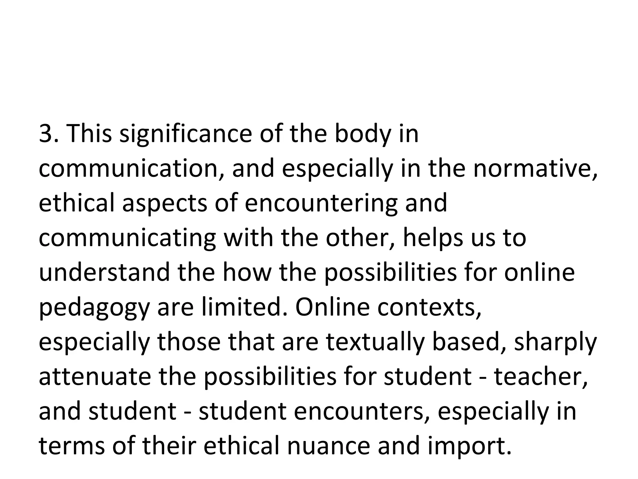 3. This significance of the body in communication, and especially in the normative, ethical aspects of encountering and communicating with the other, helps us to understand the how the possibilities for online pedagogy are limited. Online contexts, especially those that are textually based, sharply attenuate the possibilities for student - teacher, and student - student encounters, especially in terms of their ethical nuance and import.  
