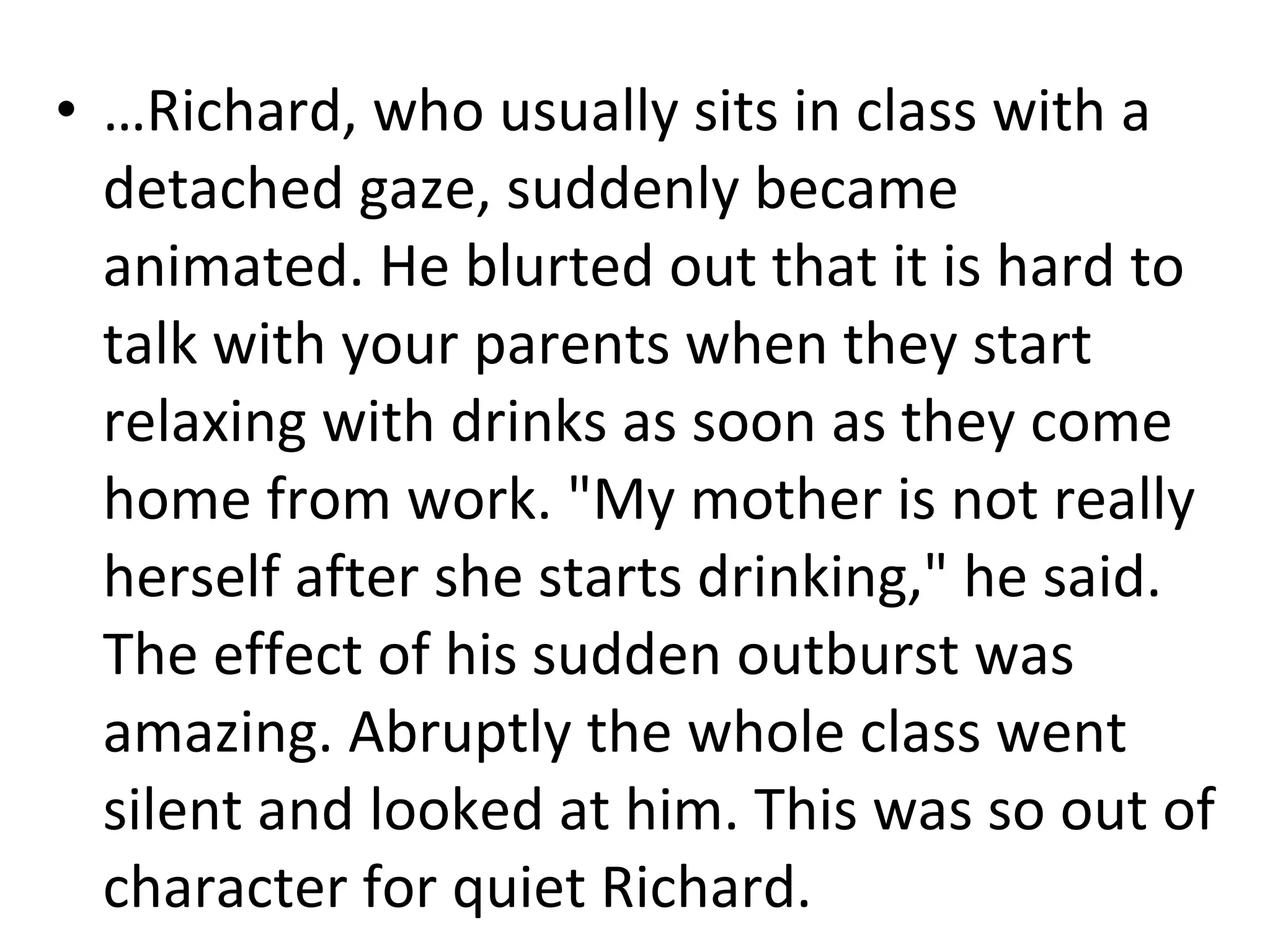 … Richard, who usually sits in class with a detached gaze, suddenly became animated. He blurted out that it is hard to talk with your parents when they start relaxing with drinks as soon as they come home from work. "My mother is not really herself after she starts drinking," he said. The effect of his sudden outburst was amazing. Abruptly the whole class went silent and looked at him. This was so out of character for quiet Richard.  