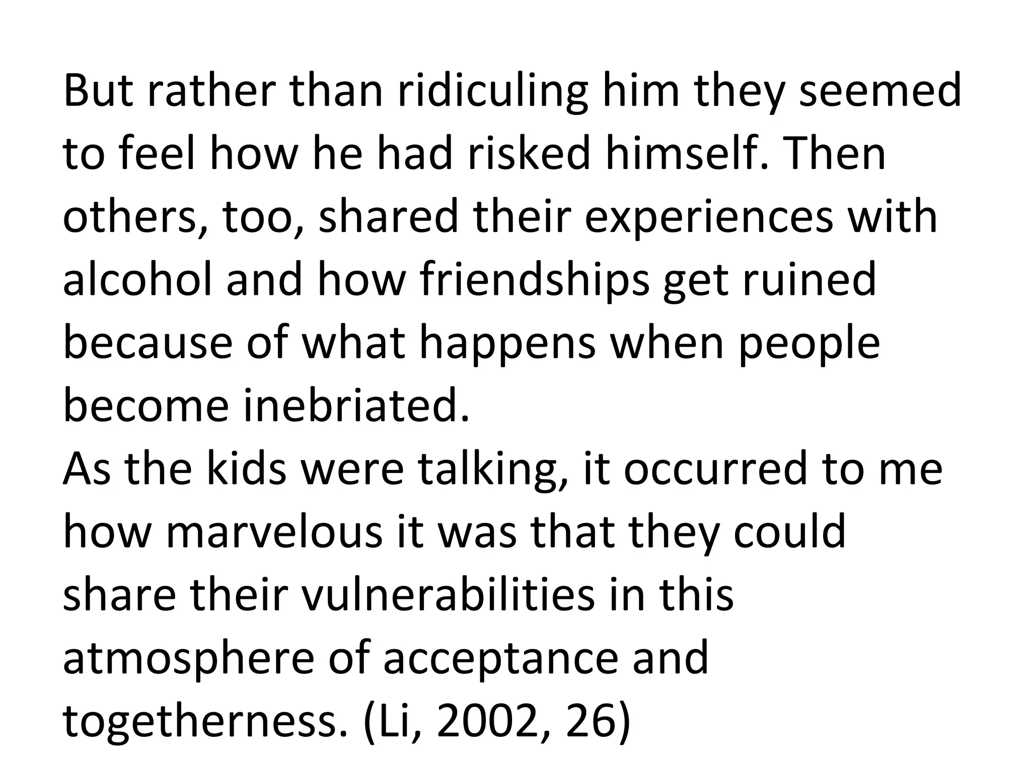 But rather than ridiculing him they seemed to feel how he had risked himself. Then others, too, shared their experiences with alcohol and how friendships get ruined because of what happens when people become inebriated.  As the kids were talking, it occurred to me how marvelous it was that they could share their vulnerabilities in this atmosphere of acceptance and togetherness. (Li, 2002, 26) 