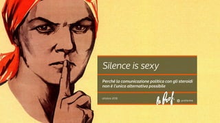 ottobre 2018
Silence is sexy
Perché la comunicazione politica con gli steroidi
non è l’unica alternativa possibile
 