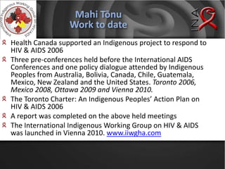 Mahi TōnuWork to dateHealth Canada supported an Indigenous project to respond to HIV & AIDS 2006Three pre-conferences held before the International AIDS Conferences and one policy dialogue attended by Indigenous Peoples from Australia, Bolivia, Canada, Chile, Guatemala, Mexico, New Zealand and the United States. Toronto 2006, Mexico 2008, Ottawa 2009 and Vienna 2010.The Toronto Charter: An Indigenous Peoples’ Action Plan on HIV & AIDS 2006A report was completed on the above held meetingsThe International Indigenous Working Group on HIV & AIDS was launched in Vienna 2010. www.iiwgha.com