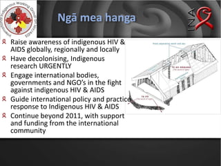 Ngā mea hangaRaise awareness of indigenous HIV & AIDS globally, regionally and locallyHave decolonising, Indigenous research URGENTLYEngage international bodies, governments and NGO’s in the fight against indigenous HIV & AIDSGuide international policy and practice response to Indigenous HIV & AIDSContinue beyond 2011, with support and funding from the international community