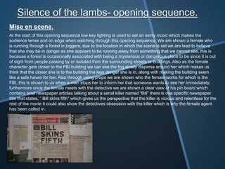 Silence of the lambs- opening sequence.
Mise en scene.
At the start of this opening sequence low key lighting is used to set an eerily mood which makes the
audience tense and on edge when watching through this opening sequence. We are shown a female who
is running through a forest in joggers, due to the location in which the scene is set we are lead to believe
that she may be in danger as she appears to be running away from something that we cannot see, this is
because a forest is occasionally associated with being a mysterious or dangerous place to be since it is out
of sight from people passing by or isolated from the surrounding streets or buildings. Also as the female
character gets closer to the FBI building we can see the fog slowly disperse around her which makes us
think that the closer she is to the building the less danger she is in, along with making the building seem
like a safe haven for her. Also through using props we are shown who the female works for which is the
FBI, this is shown to us when a man stops her to inform her that someone wants to see her immediately,
furthermore once the female meets with the detective we are shown a clear view of his pin board which
contains brief newspaper articles talking about a serial killer named “Bill” there is one specific newspaper
title that states, “ Bill skins fifth” which gives us the perspective that the killer is vicious and relentless for the
rest of the movie it could also show the detectives obsession with the killer which is why the female agent
has been called in.
 