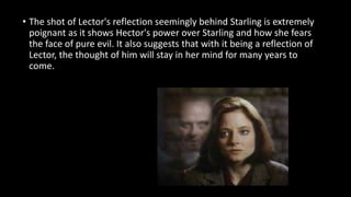 • The shot of Lector's reflection seemingly behind Starling is extremely 
poignant as it shows Hector's power over Starling and how she fears 
the face of pure evil. It also suggests that with it being a reflection of 
Lector, the thought of him will stay in her mind for many years to 
come. 
 