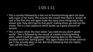1:03-1:11 
• This is quickly followed by a fast cut to Starling kicking open the door 
with a gun in her hand. This assures the viewer that there is 'action' of 
sort in the film, this will again make the story more intriguing as the 
viewer asks 'how did it get to that point' making them, go and see the 
movie. This is a fast sequence which builds up a great amount of 
tension. 
• This is shown when the man states "you told me you don't spook 
easily". This is followed by the sound of a kettle reaching boiling 
point, which could be suggesting that Starling does (in the movie) 
possibly reach her 'boiling point'. This again makes the viewer want to 
see if she actually does or not. But then following that she replies 
"you call this easy, sir?" 
 