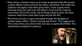 • Next comes a medium close up of Lector wrapping handcuffs around 
a police officer’s wrist and then the officer screaming. This makes the 
audience ask (again) 'how did it get to that'. It was a gutsy move 
showing Lector put cuffs over the officer's wrist and the audience 
now knows that in the movie, not all things will go to plan, this does 
however make them more likely to go and see the film. 
• The threat of Lector is again portrayed through the dialogue of 
another police officer "Lectors missing and armed". This suggests the 
film is more than just a horror film, but also a suspenseful thriller. This 
would help to expand its audience. 
 