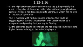 1:12-1:16 
• As the high-octane sequence continues we see quite probably the 
most chilling shot of the entire trailer, where (through a night-vision 
camera) we see a hand reaching out to Starling, of whom has no idea 
of the person's presence 
• This is mirrored with flashing images of Lector. This could be 
suggesting that Starling's involvement with Lector has led to a 
dangerous and possibly fatal journey for Starling. 
• As the sequence begins to conclude the non-diegetic soundtrack gets 
higher in tone, relating to the trailer's high pace 
 