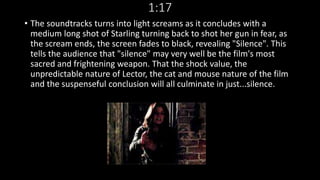 1:17 
• The soundtracks turns into light screams as it concludes with a 
medium long shot of Starling turning back to shot her gun in fear, as 
the scream ends, the screen fades to black, revealing "Silence". This 
tells the audience that "silence" may very well be the film's most 
sacred and frightening weapon. That the shock value, the 
unpredictable nature of Lector, the cat and mouse nature of the film 
and the suspenseful conclusion will all culminate in just...silence. 
 