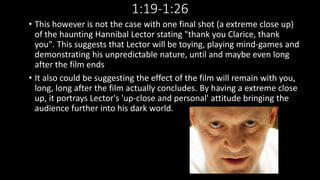 1:19-1:26 
• This however is not the case with one final shot (a extreme close up) 
of the haunting Hannibal Lector stating "thank you Clarice, thank 
you". This suggests that Lector will be toying, playing mind-games and 
demonstrating his unpredictable nature, until and maybe even long 
after the film ends 
• It also could be suggesting the effect of the film will remain with you, 
long, long after the film actually concludes. By having a extreme close 
up, it portrays Lector's 'up-close and personal' attitude bringing the 
audience further into his dark world. 
 