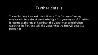 Further details 
• The trailer lasts 1:44 and holds 91 cuts. This fast use of cutting 
emphasises the point of the film being a fast, yet suspenseful thriller. 
It resembles the rate of heartbeat the viewer may behold when 
watching the film, and tells the viewer that the film will be a fast 
paced film 
 