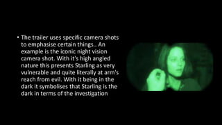 • The trailer uses specific camera shots 
to emphasise certain things.. An 
example is the iconic night vision 
camera shot. With it's high angled 
nature this presents Starling as very 
vulnerable and quite literally at arm's 
reach from evil. With it being in the 
dark it symbolises that Starling is the 
dark in terms of the investigation 
 