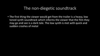 The non-diegetic soundtrack 
• The first thing the viewer would get from the trailer is a heavy, low 
toned synth soundtrack which informs the viewer that the film they 
may go and see is a dark tale. The low synth is met with quick and 
sudden crashes of metal 
 